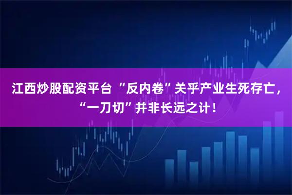 江西炒股配资平台 “反内卷”关乎产业生死存亡，“一刀切”并非长远之计！