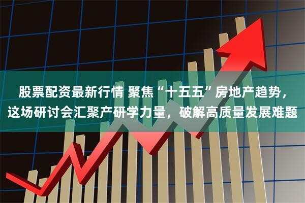 股票配资最新行情 聚焦“十五五”房地产趋势，这场研讨会汇聚产研学力量，破解高质量发展难题