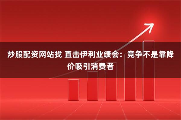 炒股配资网站找 直击伊利业绩会：竞争不是靠降价吸引消费者