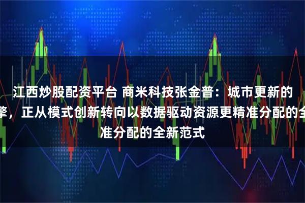 江西炒股配资平台 商米科技张金普：城市更新的核心引擎，正从模式创新转向以数据驱动资源更精准分配的全新范式