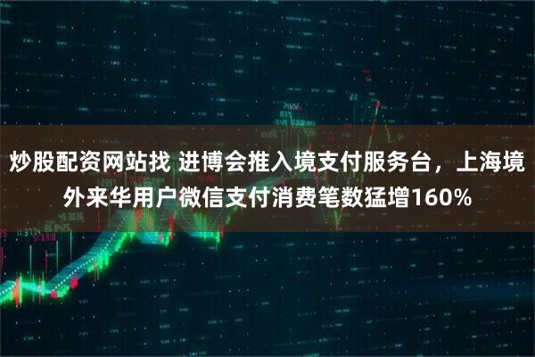 炒股配资网站找 进博会推入境支付服务台，上海境外来华用户微信支付消费笔数猛增160%