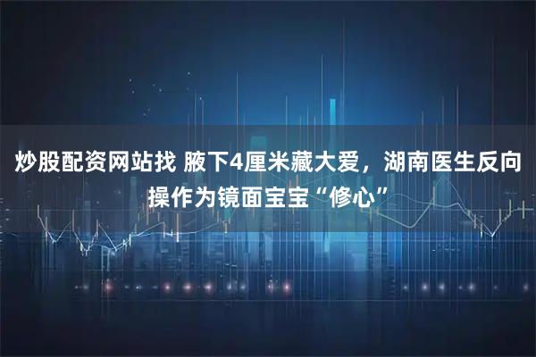炒股配资网站找 腋下4厘米藏大爱，湖南医生反向操作为镜面宝宝“修心”
