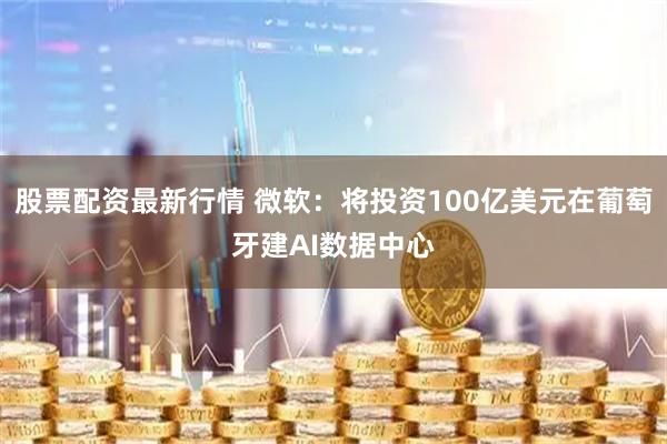股票配资最新行情 微软：将投资100亿美元在葡萄牙建AI数据中心