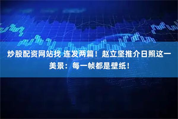 炒股配资网站找 连发两篇！赵立坚推介日照这一美景：每一帧都是壁纸！