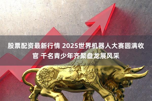 股票配资最新行情 2025世界机器人大赛圆满收官 千名青少年齐聚盘龙展风采