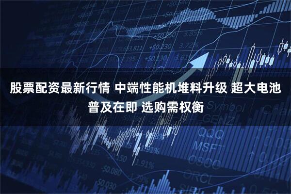 股票配资最新行情 中端性能机堆料升级 超大电池普及在即 选购需权衡