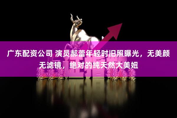 广东配资公司 演员郝蕾年轻时旧照曝光，无美颜无滤镜，绝对的纯天然大美妞