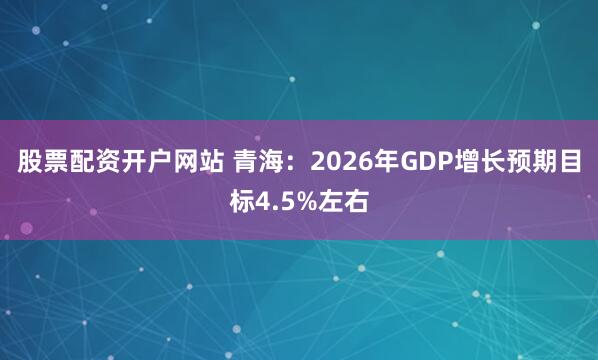 股票配资开户网站 青海：2026年GDP增长预期目标4.5%左右