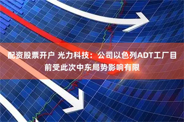 配资股票开户 光力科技：公司以色列ADT工厂目前受此次中东局势影响有限