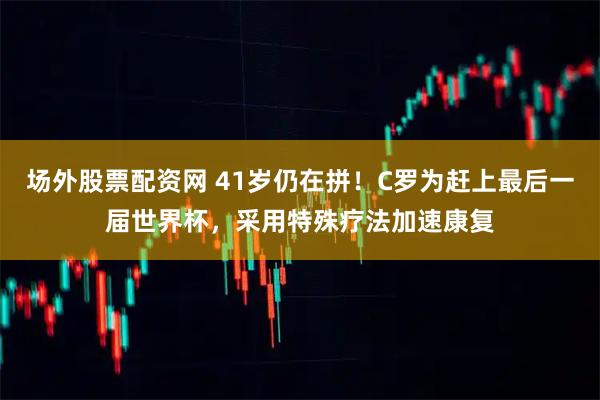 场外股票配资网 41岁仍在拼！C罗为赶上最后一届世界杯，采用特殊疗法加速康复