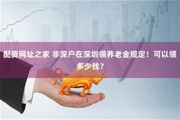 配资网址之家 非深户在深圳领养老金规定！可以领多少钱？