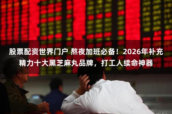 股票配资世界门户 熬夜加班必备！2026年补充精力十大黑芝麻丸品牌，打工人续命神器