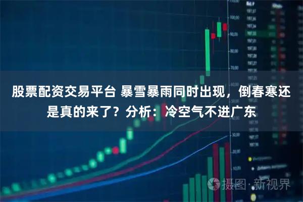 股票配资交易平台 暴雪暴雨同时出现,倒春寒还是真的来了?分析:冷空气不进广东