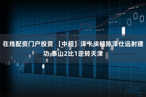 在线配资门户投资 【中超】泽卡头槌陈泽仕远射建功 泰山2比1逆转天津