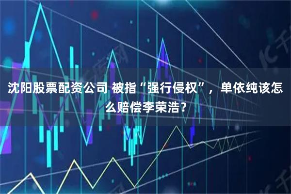 沈阳股票配资公司 被指“强行侵权”，单依纯该怎么赔偿李荣浩？