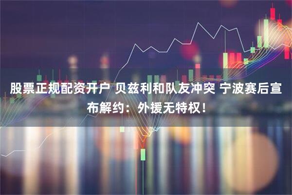股票正规配资开户 贝兹利和队友冲突 宁波赛后宣布解约：外援无特权！