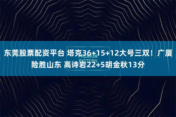 东莞股票配资平台 塔克36+15+12大号三双！广厦险胜山东 高诗岩22+5胡金秋13分
