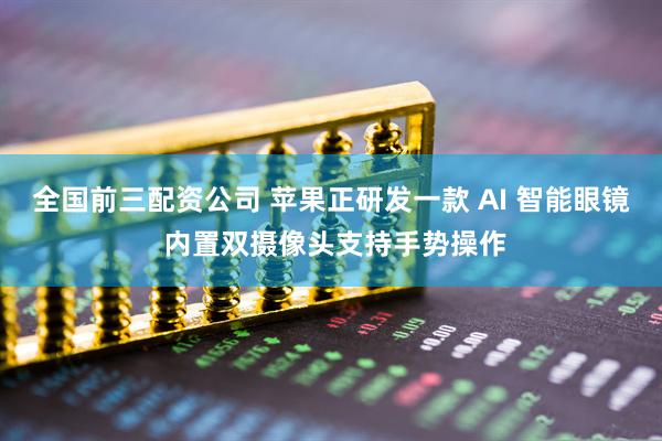 全国前三配资公司 苹果正研发一款 AI 智能眼镜 内置双摄像头支持手势操作