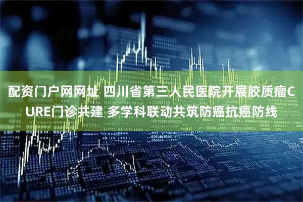 配资门户网网址 四川省第三人民医院开展胶质瘤CURE门诊共建 多学科联动共筑防癌抗癌防线