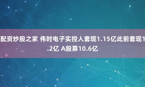 配资炒股之家 伟时电子实控人套现1.15亿此前套现1.2亿 A股募10.6亿