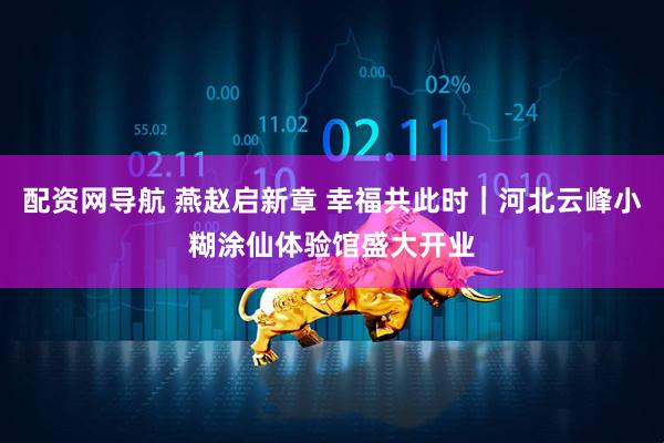 配资网导航 燕赵启新章 幸福共此时｜河北云峰小糊涂仙体验馆盛大开业