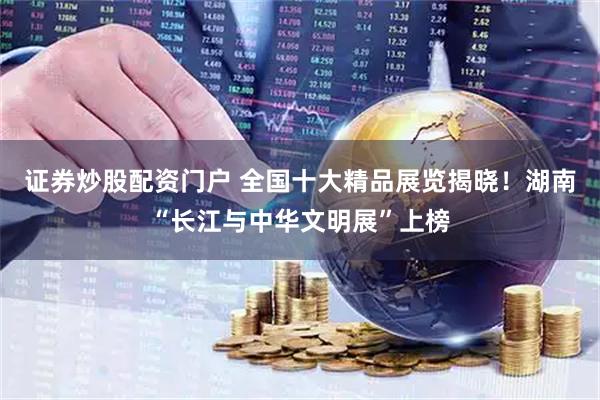 证券炒股配资门户 全国十大精品展览揭晓!湖南“长江与中华文明展”上榜