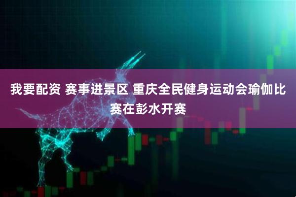 我要配资 赛事进景区 重庆全民健身运动会瑜伽比赛在彭水开赛