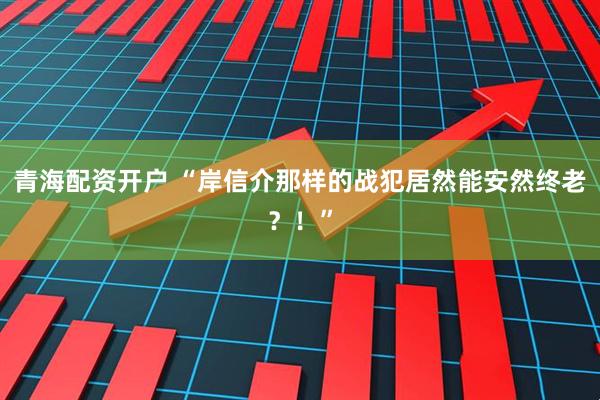 青海配资开户 “岸信介那样的战犯居然能安然终老?!”